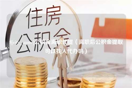 阜宁公积金离职代提（离职后公积金提取可以找人代办吗）